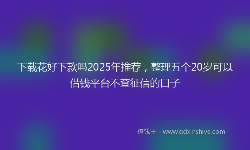 下载花好下款吗2025年推荐，整理五个20岁可以借钱平台不查征信的口子