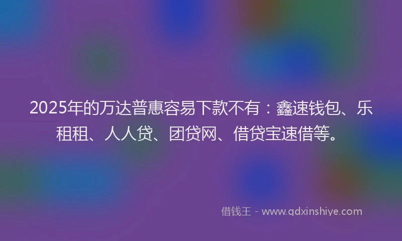 2025年的万达普惠容易下款不有：鑫速钱包、乐租租、人人贷、团贷网、借贷宝速借等。
