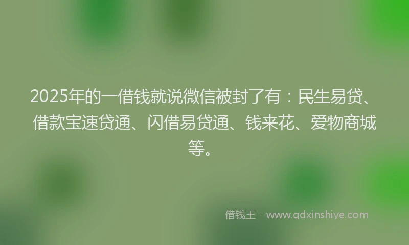 2025年的一借钱就说微信被封了有：民生易贷、借款宝速贷通、闪借易贷通、钱来花、爱物商城等。