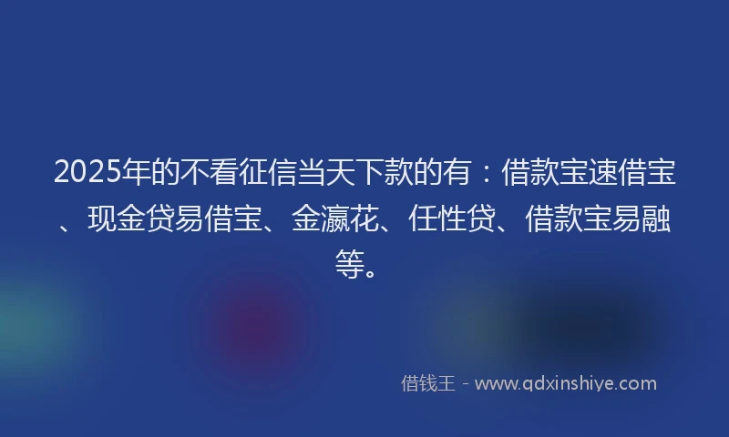 2025年的不看征信当天下款的有：借款宝速借宝、现金贷易借宝、金瀛花、任性贷、借款宝易融等。
