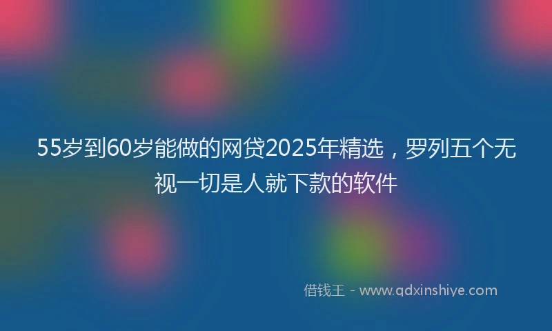 55岁到60岁能做的网贷2025年精选，罗列五个无视一切是人就下款的软件