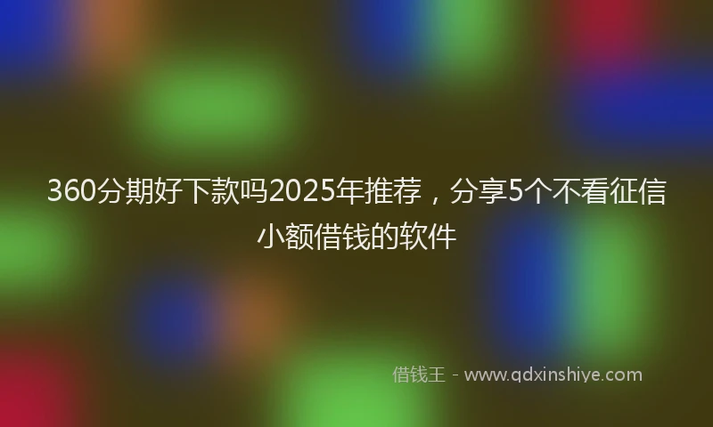 360分期好下款吗2025年推荐，分享5个不看征信小额借钱的软件