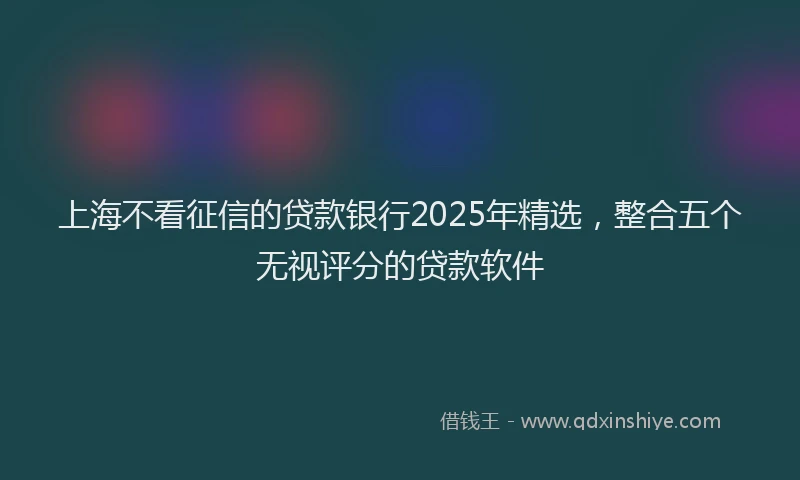 上海不看征信的贷款银行2025年精选，整合五个无视评分的贷款软件
