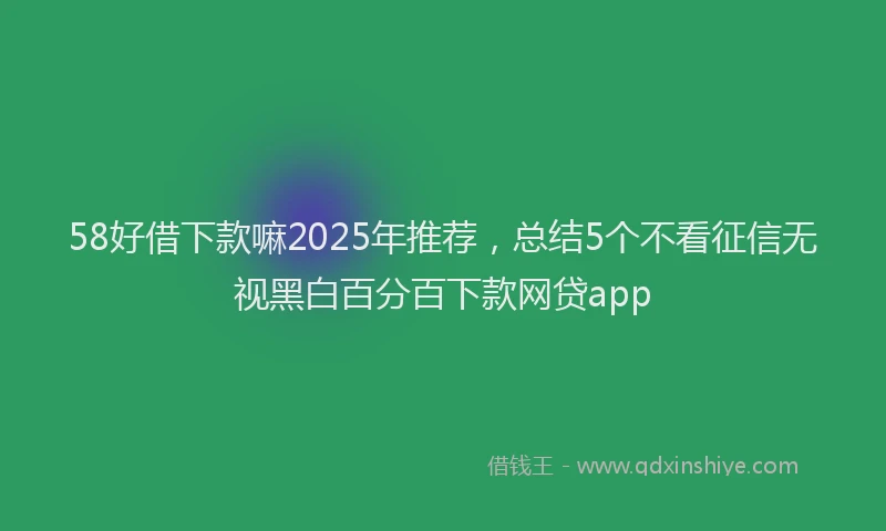 58好借下款嘛2025年推荐，总结5个不看征信无视黑白百分百下款网贷app