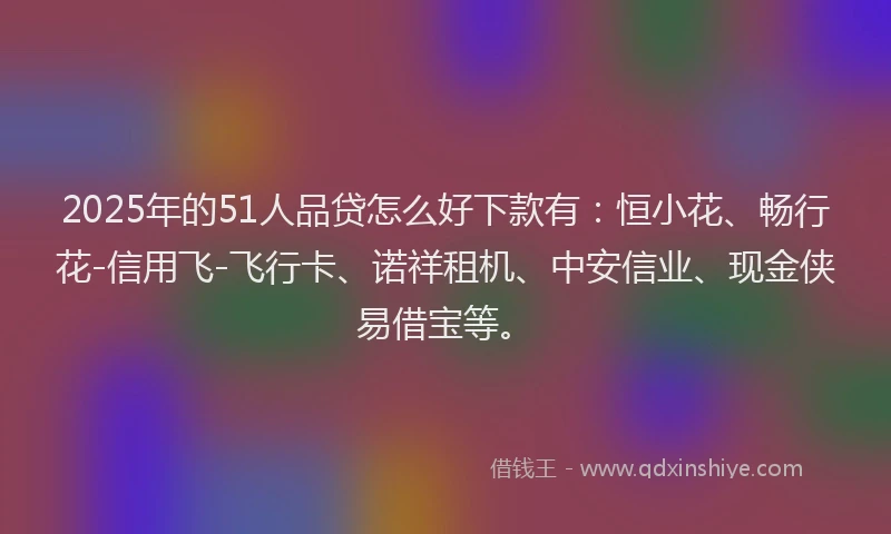 2025年的51人品贷怎么好下款有：恒小花、畅行花-信用飞-飞行卡、诺祥租机、中安信业、现金侠易借宝等。
