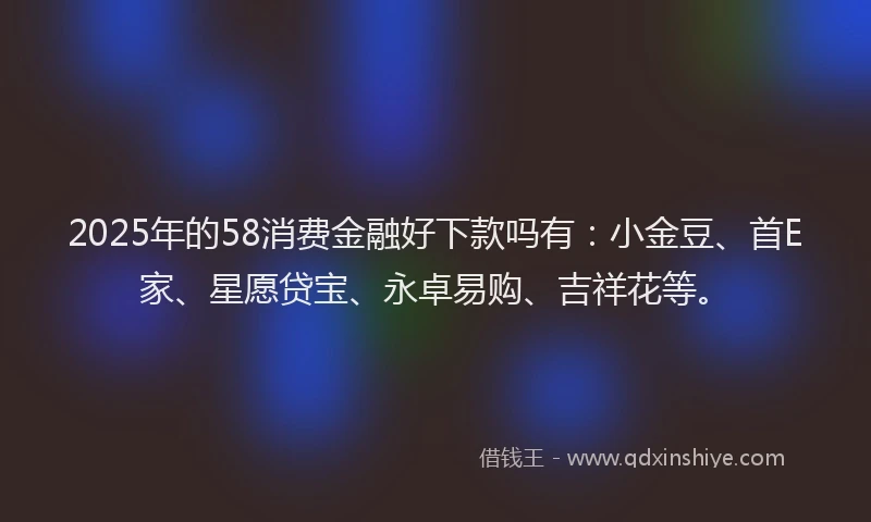 2025年的58消费金融好下款吗有：小金豆、首E家、星愿贷宝、永卓易购、吉祥花等。