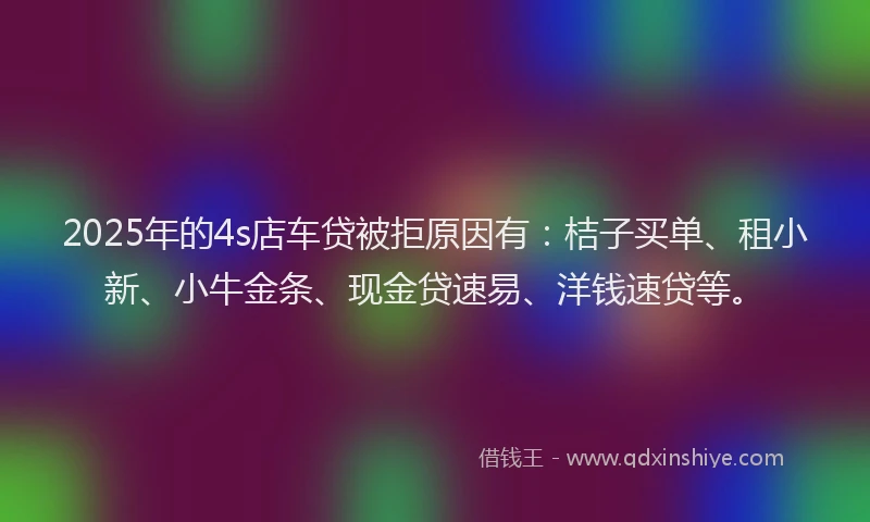 2025年的4s店车贷被拒原因有：桔子买单、租小新、小牛金条、现金贷速易、洋钱速贷等。