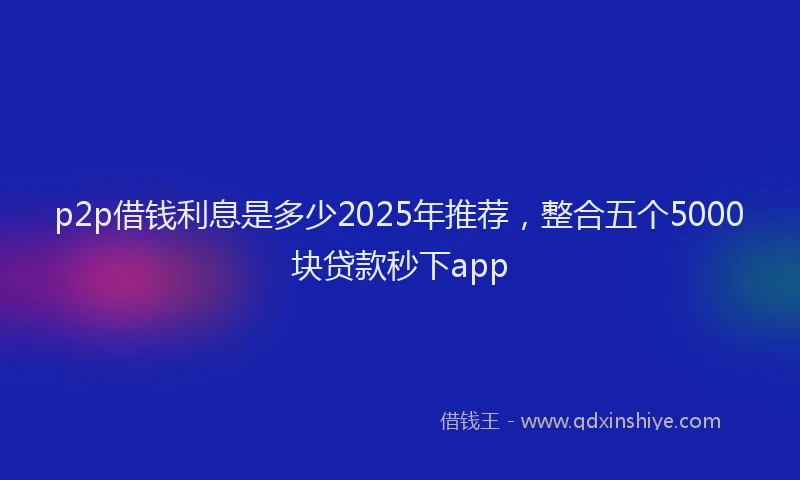 p2p借钱利息是多少2025年推荐，整合五个5000块贷款秒下app