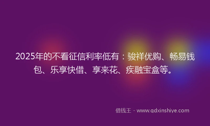 2025年的不看征信利率低有：骏祥优购、畅易钱包、乐享快借、享来花、疾融宝盒等。