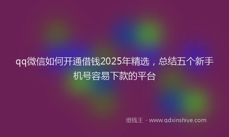qq微信如何开通借钱2025年精选，总结五个新手机号容易下款的平台