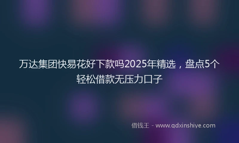 万达集团快易花好下款吗2025年精选，盘点5个轻松借款无压力口子