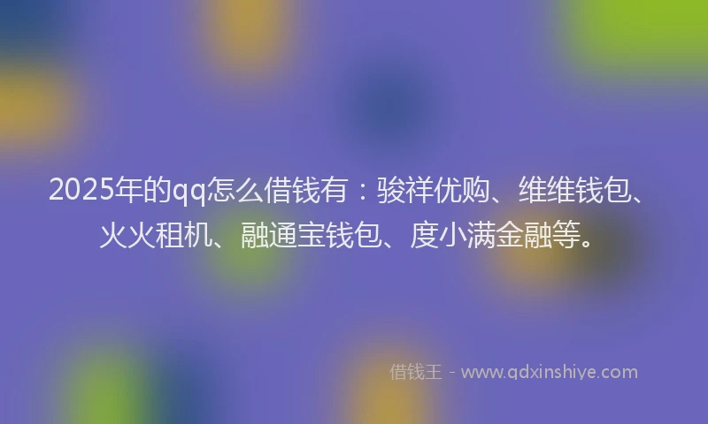 2025年的qq怎么借钱有：骏祥优购、维维钱包、火火租机、融通宝钱包、度小满金融等。