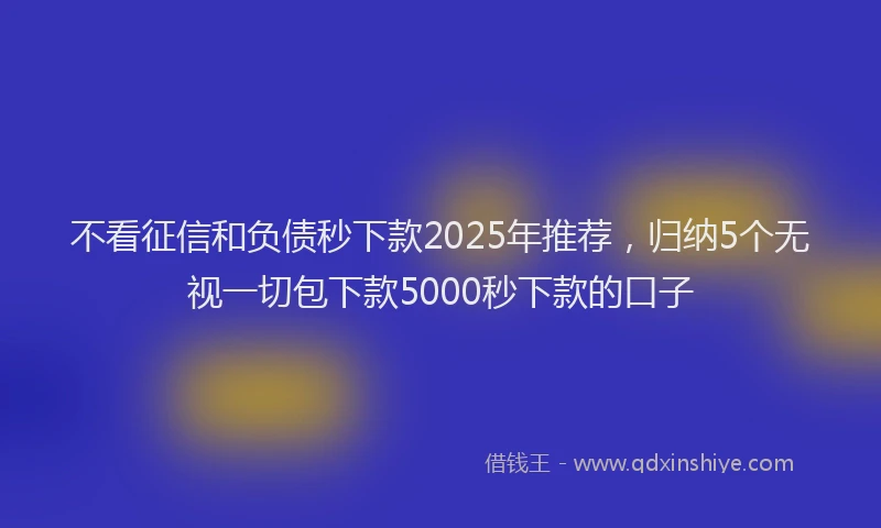 不看征信和负债秒下款2025年推荐，归纳5个无视一切包下款5000秒下款的口子