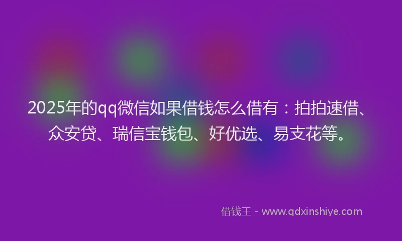 2025年的qq微信如果借钱怎么借有：拍拍速借、众安贷、瑞信宝钱包、好优选、易支花等。