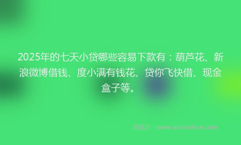 2025年的七天小贷哪些容易下款有：葫芦花、新浪微博借钱、度小满有钱花、贷你飞快借、现金盒子等。