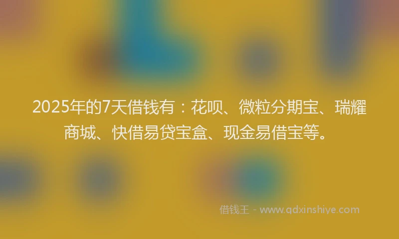 2025年的7天借钱有：花呗、微粒分期宝、瑞耀商城、快借易贷宝盒、现金易借宝等。