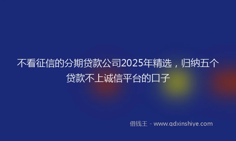 不看征信的分期贷款公司2025年精选，归纳五个贷款不上诚信平台的口子