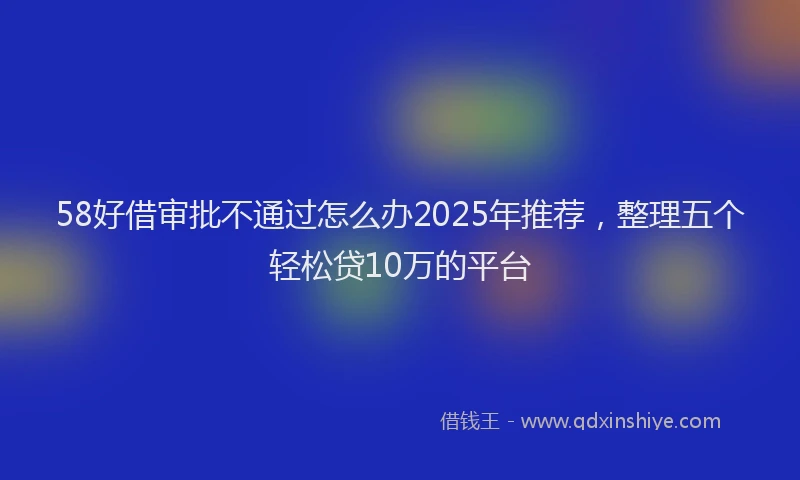 58好借审批不通过怎么办2025年推荐，整理五个轻松贷10万的平台
