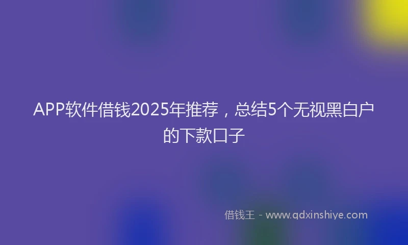 APP软件借钱2025年推荐，总结5个无视黑白户的下款口子