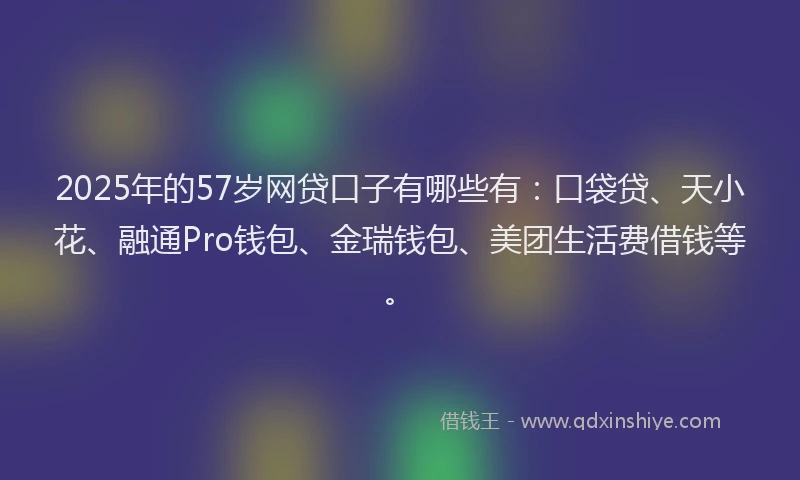 2025年的57岁网贷口子有哪些有：口袋贷、天小花、融通Pro钱包、金瑞钱包、美团生活费借钱等。
