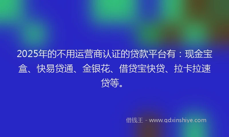 2025年的不用运营商认证的贷款平台有：现金宝盒、快易贷通、金银花、借贷宝快贷、拉卡拉速贷等。