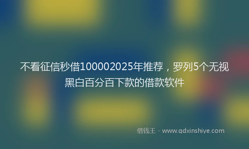 不看征信秒借100002025年推荐，罗列5个无视黑白百分百下款的借款软件