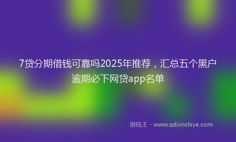 7贷分期借钱可靠吗2025年推荐，汇总五个黑户逾期必下网贷app名单
