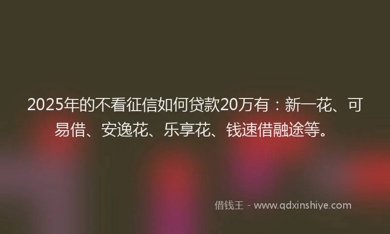 2025年的不看征信如何贷款20万有：新一花、可易借、安逸花、乐享花、钱速借融途等。