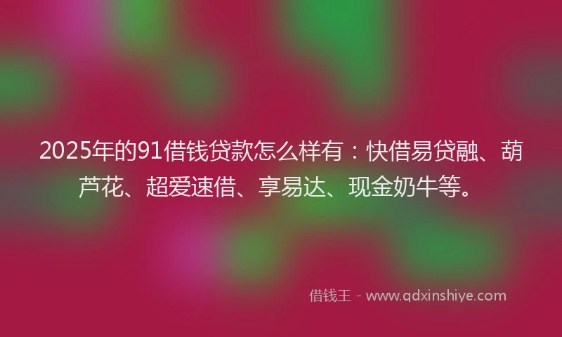 2025年的91借钱贷款怎么样有：快借易贷融、葫芦花、超爱速借、享易达、现金奶牛等。