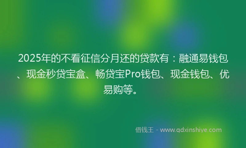 2025年的不看征信分月还的贷款有：融通易钱包、现金秒贷宝盒、畅贷宝Pro钱包、现金钱包、优易购等。