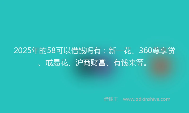 2025年的58可以借钱吗有：新一花、360尊享贷、戒易花、沪商财富、有钱来等。