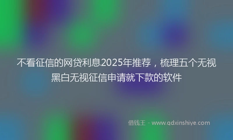 不看征信的网贷利息2025年推荐，梳理五个无视黑白无视征信申请就下款的软件