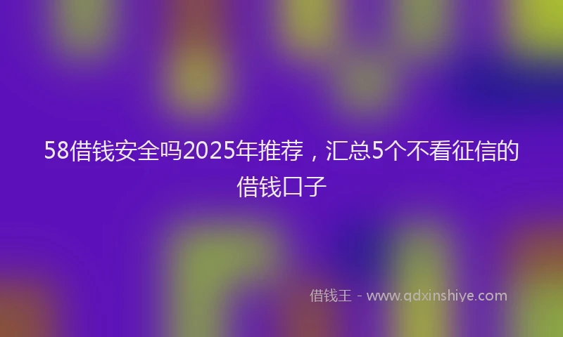 58借钱安全吗2025年推荐，汇总5个不看征信的借钱口子