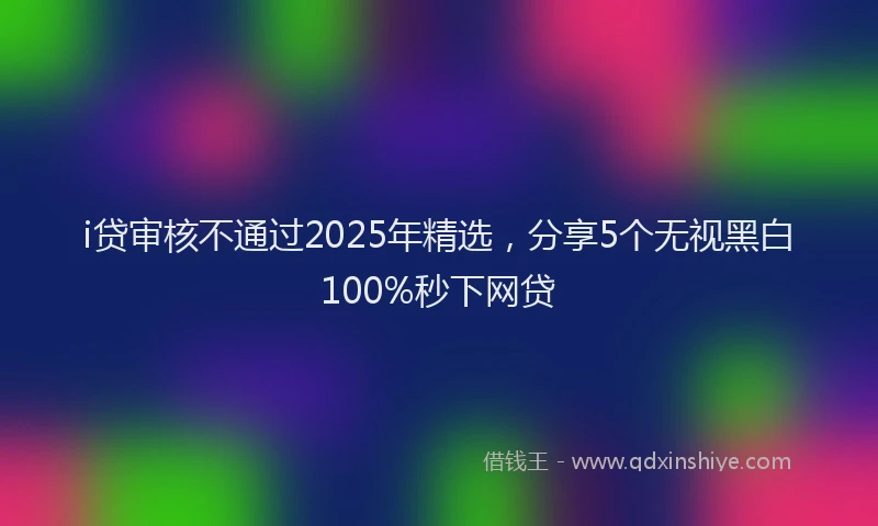 i贷审核不通过2025年精选，分享5个无视黑白100%秒下网贷