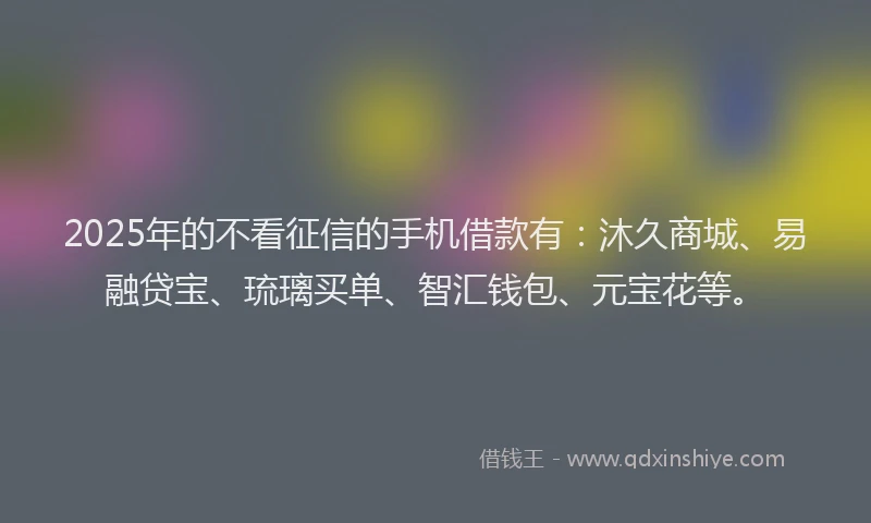 2025年的不看征信的手机借款有：沐久商城、易融贷宝、琉璃买单、智汇钱包、元宝花等。