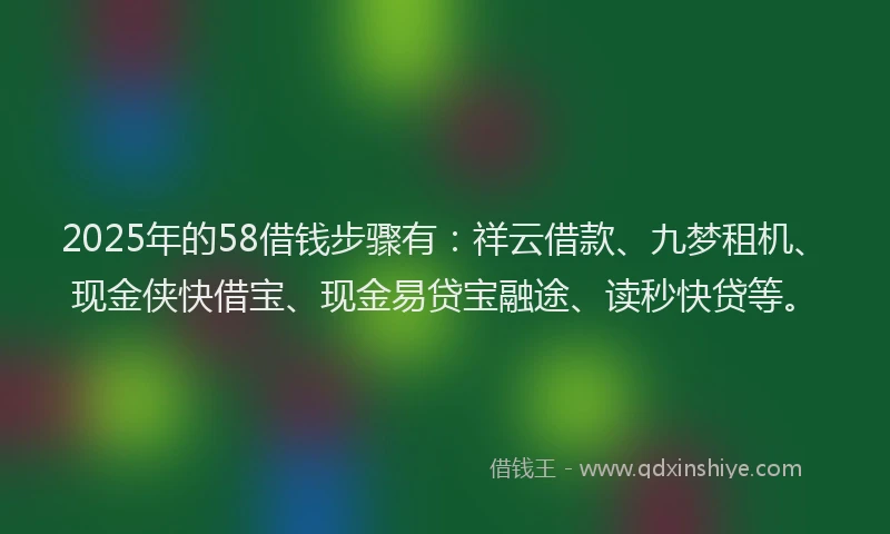 2025年的58借钱步骤有：祥云借款、九梦租机、现金侠快借宝、现金易贷宝融途、读秒快贷等。