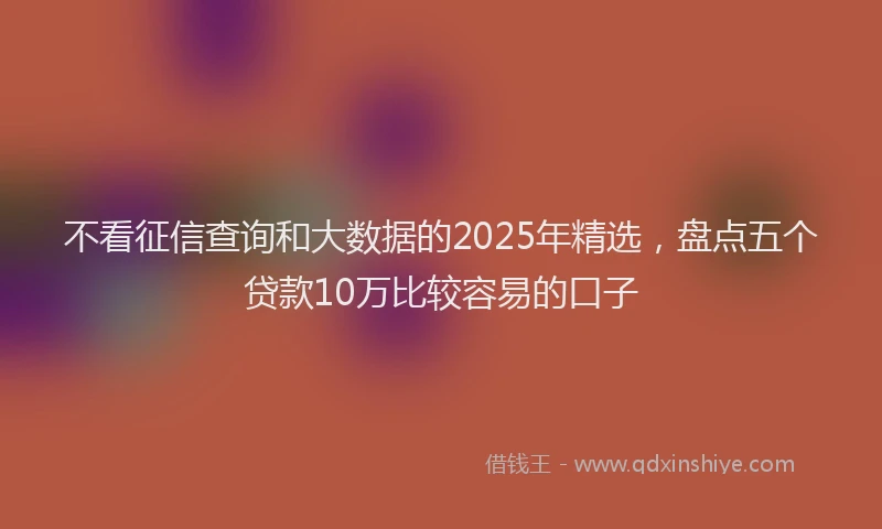 不看征信查询和大数据的2025年精选，盘点五个贷款10万比较容易的口子