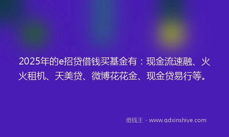 2025年的e招贷借钱买基金有：现金流速融、火火租机、天美贷、微博花花金、现金贷易行等。