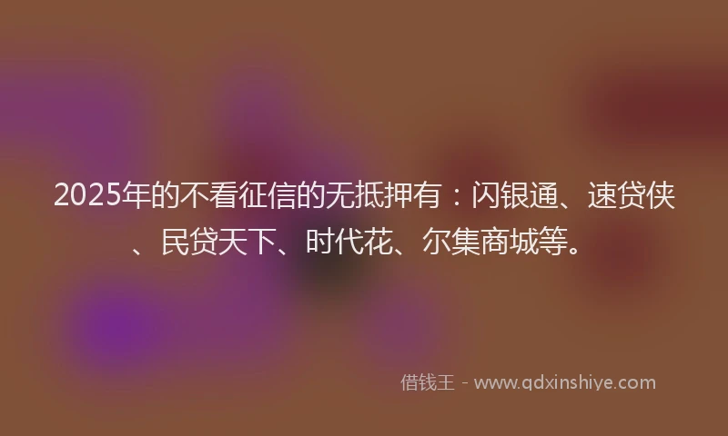 2025年的不看征信的无抵押有：闪银通、速贷侠、民贷天下、时代花、尔集商城等。