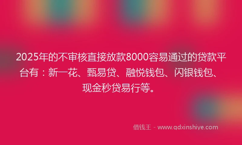 2025年的不审核直接放款8000容易通过的贷款平台有：新一花、甄易贷、融悦钱包、闪银钱包、现金秒贷易行等。
