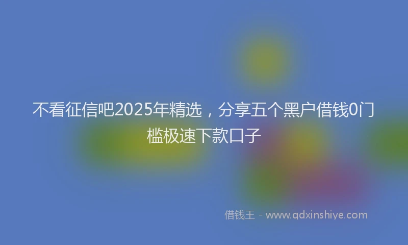 不看征信吧2025年精选，分享五个黑户借钱0门槛极速下款口子