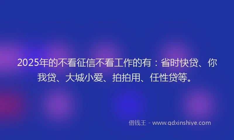 2025年的不看征信不看工作的有：省时快贷、你我贷、大城小爱、拍拍用、任性贷等。