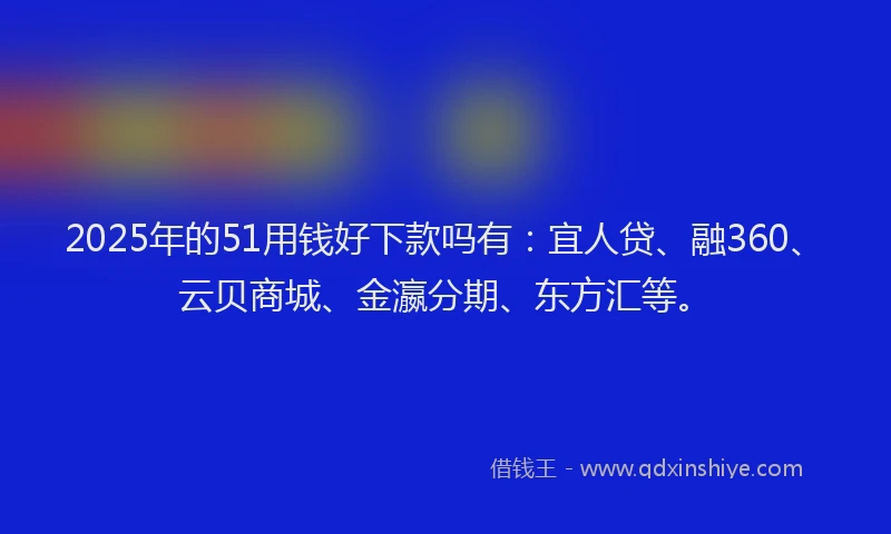 2025年的51用钱好下款吗有：宜人贷、融360、云贝商城、金瀛分期、东方汇等。