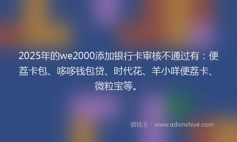 2025年的we2000添加银行卡审核不通过有：便荔卡包、哆哆钱包贷、时代花、羊小咩便荔卡、微粒宝等。