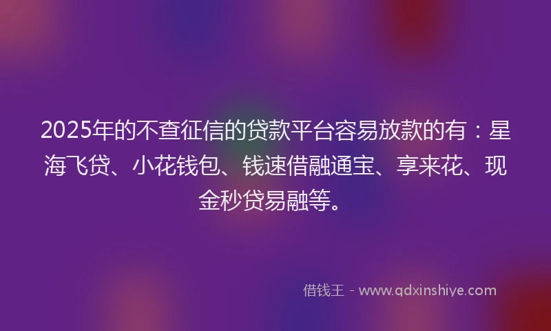 2025年的不查征信的贷款平台容易放款的有：星海飞贷、小花钱包、钱速借融通宝、享来花、现金秒贷易融等。