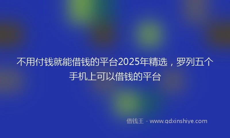 不用付钱就能借钱的平台2025年精选，罗列五个手机上可以借钱的平台