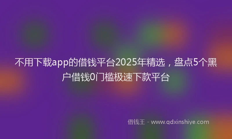 不用下载app的借钱平台2025年精选，盘点5个黑户借钱0门槛极速下款平台