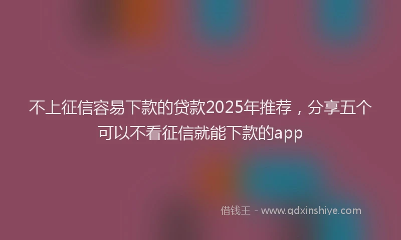 不上征信容易下款的贷款2025年推荐，分享五个可以不看征信就能下款的app