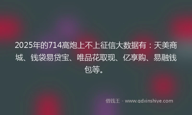 2025年的714高炮上不上征信大数据有：天美商城、钱袋易贷宝、唯品花取现、亿享购、易融钱包等。