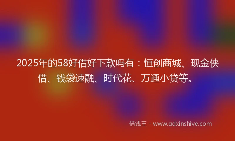 2025年的58好借好下款吗有：恒创商城、现金侠借、钱袋速融、时代花、万通小贷等。